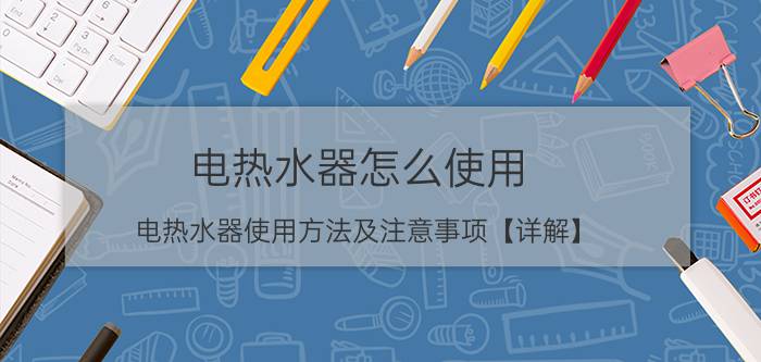 电热水器怎么使用 电热水器使用方法及注意事项【详解】